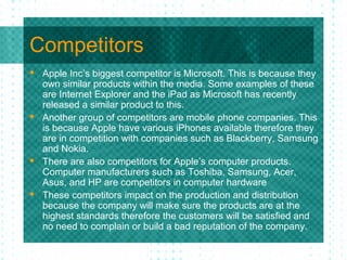 Competitors
   Apple Inc’s biggest competitor is Microsoft. This is because they
    own similar products within the media. Some examples of these
    are Internet Explorer and the iPad as Microsoft has recently
    released a similar product to this.
   Another group of competitors are mobile phone companies. This
    is because Apple have various iPhones available therefore they
    are in competition with companies such as Blackberry, Samsung
    and Nokia.
   There are also competitors for Apple’s computer products.
    Computer manufacturers such as Toshiba, Samsung, Acer,
    Asus, and HP are competitors in computer hardware
   These competitors impact on the production and distribution
    because the company will make sure the products are at the
    highest standards therefore the customers will be satisfied and
    no need to complain or build a bad reputation of the company.
 