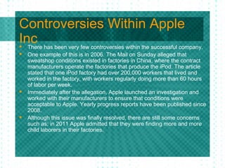 Controversies Within Apple
Inc has been very few controversies within the successful company.
 There
   One example of this is in 2006. The Mail on Sunday alleged that
    sweatshop conditions existed in factories in China, where the contract
    manufacturers operate the factories that produce the iPod. The article
    stated that one iPod factory had over 200,000 workers that lived and
    worked in the factory, with workers regularly doing more than 60 hours
    of labor per week.
   Immediately after the allegation, Apple launched an investigation and
    worked with their manufacturers to ensure that conditions were
    acceptable to Apple. Yearly progress reports have been published since
    2008.
   Although this issue was finally resolved, there are still some concerns
    such as; in 2011 Apple admitted that they were finding more and more
    child laborers in their factories.
 