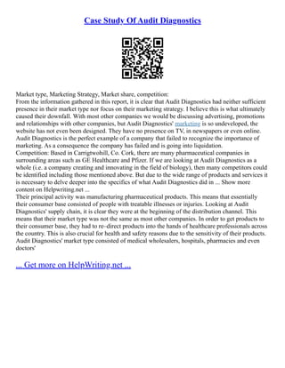 Case Study Of Audit Diagnostics
Market type, Marketing Strategy, Market share, competition:
From the information gathered in this report, it is clear that Audit Diagnostics had neither sufficient
presence in their market type nor focus on their marketing strategy. I believe this is what ultimately
caused their downfall. With most other companies we would be discussing advertising, promotions
and relationships with other companies, but Audit Diagnostics' marketing is so undeveloped, the
website has not even been designed. They have no presence on TV, in newspapers or even online.
Audit Diagnostics is the perfect example of a company that failed to recognize the importance of
marketing. As a consequence the company has failed and is going into liquidation.
Competition: Based in Carrigtwohill, Co. Cork, there are many pharmaceutical companies in
surrounding areas such as GE Healthcare and Pfizer. If we are looking at Audit Diagnostics as a
whole (i.e. a company creating and innovating in the field of biology), then many competitors could
be identified including those mentioned above. But due to the wide range of products and services it
is necessary to delve deeper into the specifics of what Audit Diagnostics did in ... Show more
content on Helpwriting.net ...
Their principal activity was manufacturing pharmaceutical products. This means that essentially
their consumer base consisted of people with treatable illnesses or injuries. Looking at Audit
Diagnostics' supply chain, it is clear they were at the beginning of the distribution channel. This
means that their market type was not the same as most other companies. In order to get products to
their consumer base, they had to re–direct products into the hands of healthcare professionals across
the country. This is also crucial for health and safety reasons due to the sensitivity of their products.
Audit Diagnostics' market type consisted of medical wholesalers, hospitals, pharmacies and even
doctors'
... Get more on HelpWriting.net ...
 