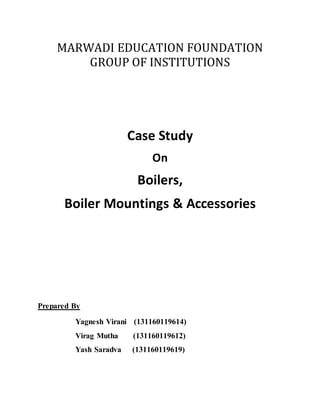 MARWADI EDUCATION FOUNDATION
GROUP OF INSTITUTIONS
Case Study
On
Boilers,
Boiler Mountings & Accessories
Prepared By
Yagnesh Virani (131160119614)
Virag Mutha (131160119612)
Yash Saradva (131160119619)
 