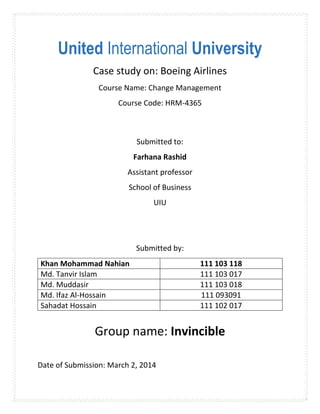United International University
Case study on: Boeing Airlines
Course Name: Change Management
Course Code: HRM-4365

Submitted to:
Farhana Rashid
Assistant professor
School of Business
UIU

Submitted by:
Khan Mohammad Nahian
Md. Tanvir Islam
Md. Muddasir
Md. Ifaz Al-Hossain
Sahadat Hossain

111 103 118
111 103 017
111 103 018
111 093091
111 102 017

Group name: Invincible
Date of Submission: March 2, 2014

 