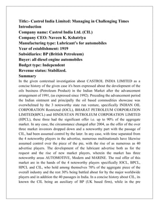 Title:- Castrol India Limited: Managing in Challenging Times
Introduction
Company name: Castrol India Ltd. (CIL)
Company CEO: Naveen K. Kshatriya
Manufacturing type: Lubricant’s for automobiles
Year of establishment: 1919
Subsidiaries: BP (British Petroleum)
Buyer: all diesel engine automobiles
Budget type: Independent
Revenue status: Stabilized.
Summary
In the given contextual investigation about CASTROL INDIA LIMITED as a
concise history of the given case it's been expressed about the development of the
oils business (Petroleum Product) in the Indian Market after the advancement
arrangement of 1991, (as expressed since 1992). Preceding the advancement period
the Indian ointment and principally the oil based commodities showcase was
overwhelmed by the 3 noteworthy state run venture, specifically INDIAN OIL
CORPORATION Restricted (IOCL), BHARAT PETROLEUM CORPORATION
LIMITED(BPCL) and HINDUSTAN PETROLEUM CORPORATION LIMITED
(HPCL), these three had the significant offer i.e. up to 90% of the aggregate
market. In any case, the circumstance changed after 2004, as the offer of the over
three market investors dropped down and a noteworthy part with the passage of
CIL, had been assumed control by the later. In any case, with time separated from
the 4 noteworthy players in the advertise, numerous multinationals have likewise
assumed control over the piece of the pie, with the rise of as numerous as 40
advertise players. The development of the lubricant advertise both as for the
request and the rise of new market players, wherein the market has three
noteworthy areas AUTOMOTIVE, Modern and MARINE. The real offer of this
market are in the hands of the 4 noteworthy players specifically IOCL, BPCL,
HPCL and CIL, who hold among themselves 70% of the aggregate piece of the
overall industry and the rest 30% being battled about for by the major worldwide
players and in addition the 40 passages in India. In a concise history about CIL, its
known the CIL being an auxiliary of BP (UK based firm), while in the pre
 