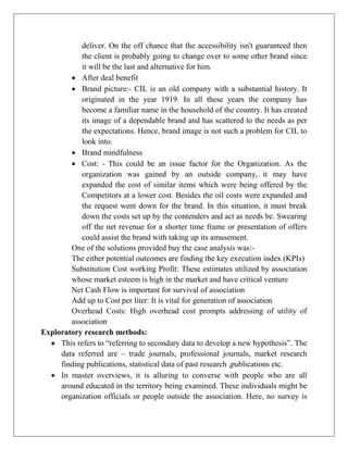 deliver. On the off chance that the accessibility isn't guaranteed then
the client is probably going to change over to some other brand since
it will be the last and alternative for him.
 After deal benefit
 Brand picture:- CIL is an old company with a substantial history. It
originated in the year 1919. In all these years the company has
become a familiar name in the household of the country. It has created
its image of a dependable brand and has scattered to the needs as per
the expectations. Hence, brand image is not such a problem for CIL to
look into.
 Brand mindfulness
 Cost: - This could be an issue factor for the Organization. As the
organization was gained by an outside company, it may have
expanded the cost of similar items which were being offered by the
Competitors at a lower cost. Besides the oil costs were expanded and
the request went down for the brand. In this situation, it must break
down the costs set up by the contenders and act as needs be. Swearing
off the net revenue for a shorter time frame or presentation of offers
could assist the brand with taking up its amusement.
One of the solutions provided buy the case analysis was:-
The either potential outcomes are finding the key execution index (KPIs)
Substitution Cost working Profit: These estimates utilized by association
whose market esteem is high in the market and have critical venture
Net Cash Flow is important for survival of association
Add up to Cost per liter: It is vital for generation of association
Overhead Costs: High overhead cost prompts addressing of utility of
association
Exploratory research methods:
 This refers to “referring to secondary data to develop a new hypothesis”. The
data referred are – trade journals, professional journals, market research
finding publications, statistical data of past research ,publications etc.
 In master overviews, it is alluring to converse with people who are all
around educated in the territory being examined. These individuals might be
organization officials or people outside the association. Here, no survey is
 