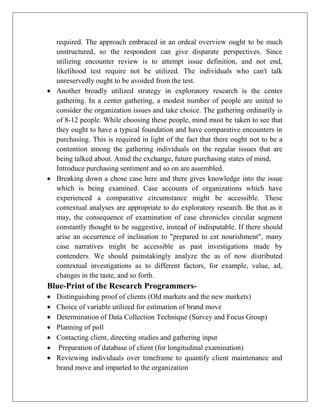 required. The approach embraced in an ordeal overview ought to be much
unstructured, so the respondent can give disparate perspectives. Since
utilizing encounter review is to attempt issue definition, and not end,
likelihood test require not be utilized. The individuals who can't talk
unreservedly ought to be avoided from the test.
 Another broadly utilized strategy in exploratory research is the center
gathering. In a center gathering, a modest number of people are united to
consider the organization issues and take choice. The gathering ordinarily is
of 8-12 people. While choosing these people, mind must be taken to see that
they ought to have a typical foundation and have comparative encounters in
purchasing. This is required in light of the fact that there ought not to be a
contention among the gathering individuals on the regular issues that are
being talked about. Amid the exchange, future purchasing states of mind,
Introduce purchasing sentiment and so on are assembled.
 Breaking down a chose case here and there gives knowledge into the issue
which is being examined. Case accounts of organizations which have
experienced a comparative circumstance might be accessible. These
contextual analyses are appropriate to do exploratory research. Be that as it
may, the consequence of examination of case chronicles circular segment
constantly thought to be suggestive, instead of indisputable. If there should
arise an occurrence of inclination to "prepared to eat nourishment", many
case narratives might be accessible as past investigations made by
contenders. We should painstakingly analyze the as of now distributed
contextual investigations as to different factors, for example, value, ad,
changes in the taste, and so forth.
Blue-Print of the Research Programmers-
 Distinguishing proof of clients (Old markets and the new markets)
 Choice of variable utilized for estimation of brand move
 Determination of Data Collection Technique (Survey and Focus Group)
 Planning of poll
 Contacting client, directing studies and gathering input
 Preparation of database of client (for longitudinal examination)
 Reviewing individuals over timeframe to quantify client maintenance and
brand move and imparted to the organization
 