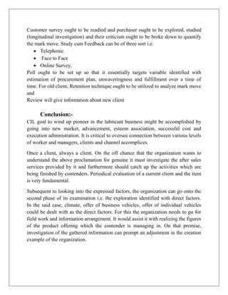 Customer survey ought to be readied and purchaser ought to be explored, studied
(longitudinal investigation) and their criticism ought to be broke down to quantify
the mark move. Study cum Feedback can be of three sort i.e.
 Telephonic
 Face to Face
 Online Survey.
Poll ought to be set up so that it essentially targets variable identified with
estimation of procurement plan, unwaveringness and fulfillment over a time of
time. For old client; Retention technique ought to be utilized to analyze mark move
and
Review will give information about new client
Conclusion:-
CIL goal to wind up pioneer in the lubricant business might be accomplished by
going into new market, advancement, esteem association, successful cost and
execution administration. It is critical to oversee connection between various levels
of worker and managers, clients and channel accomplices.
Once a client, always a client. On the off chance that the organization wants to
understand the above proclamation for genuine it must investigate the after sales
services provided by it and furthermore should catch up the activities which are
being finished by contenders. Periodical evaluation of a current client and the item
is very fundamental.
Subsequent to looking into the expressed factors, the organization can go onto the
second phase of its examination i.e. the exploration identified with direct factors.
In the said case, climate, offer of business vehicles, offer of individual vehicles
could be dealt with as the direct factors. For this the organization needs to go for
field work and information arrangement. It would assist it with realizing the figures
of the product offering which the contender is managing in. On that premise,
investigation of the gathered information can prompt an adjustment in the creation
example of the organization.
 
