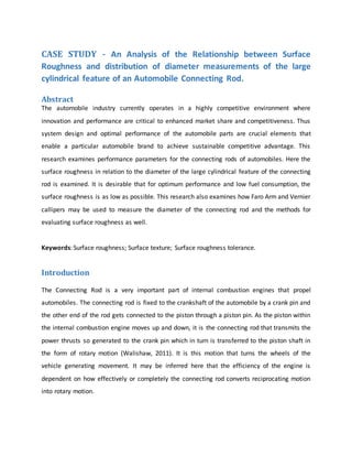 CASE STUDY - An Analysis of the Relationship between Surface
Roughness and distribution of diameter measurements of the large
cylindrical feature of an Automobile Connecting Rod.
Abstract
The automobile industry currently operates in a highly competitive environment where
innovation and performance are critical to enhanced market share and competitiveness. Thus
system design and optimal performance of the automobile parts are crucial elements that
enable a particular automobile brand to achieve sustainable competitive advantage. This
research examines performance parameters for the connecting rods of automobiles. Here the
surface roughness in relation to the diameter of the large cylindrical feature of the connecting
rod is examined. It is desirable that for optimum performance and low fuel consumption, the
surface roughness is as low as possible. This research also examines how Faro Arm and Vernier
callipers may be used to measure the diameter of the connecting rod and the methods for
evaluating surface roughness as well.
Keywords: Surface roughness; Surface texture; Surface roughness tolerance.
Introduction
The Connecting Rod is a very important part of internal combustion engines that propel
automobiles. The connecting rod is fixed to the crankshaft of the automobile by a crank pin and
the other end of the rod gets connected to the piston through a piston pin. As the piston within
the internal combustion engine moves up and down, it is the connecting rod that transmits the
power thrusts so generated to the crank pin which in turn is transferred to the piston shaft in
the form of rotary motion (Walishaw, 2011). It is this motion that turns the wheels of the
vehicle generating movement. It may be inferred here that the efficiency of the engine is
dependent on how effectively or completely the connecting rod converts reciprocating motion
into rotary motion.
 