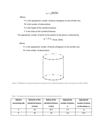Where,
‘n’c is the appropriate number of planes orthogonal to the cylinder axis.
‘N’ is the number of observations.
‘h’ is the height of the cylindrical feature.
‘r’ is the radius of the cylindrical feature.
The appropriate number of points to be marked on the planes is obtained by,
(Flack, 2014).
Where,
‘n’c is the appropriate number of planes orthogonal to the cylinder axis.
‘N’ is the number of observations.
Figure 2. Distribution of measuring planes and points on the cylindrical feature of the connecting rod (Flack, 2014).
Table 1 - the required number of planes and points for the successful measurement
Marked
connecting rods
Diameter of the
cylindrical feature,
D (mm)
Radius of the
cylindrical feature,
r (mm)
Appropriate
number of planes,
nc
Appropriate
number of points
on the planes, np
A 39 19.5 2.7 11
B 36 18 2.8 10.7
 