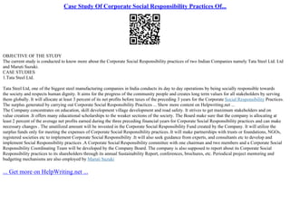Case Study Of Corporate Social Responsibility Practices Of...
OBJECTIVE OF THE STUDY
The current study is conducted to know more about the Corporate Social Responsibility practices of two Indian Companies namely Tata Steel Ltd. Ltd
and Maruti Suzuki.
CASE STUDIES
1.Tata Steel Ltd.
Tata Steel Ltd, one of the biggest steel manufacturing companies in India conducts its day to day operations by being socially responsible towards
the society and respects human dignity. It aims for the progress of the community people and creates long term values for all stakeholders by serving
them globally. It will allocate at least 3 percent of its net profits before taxes of the preceding 3 years for the Corporate Social Responsibility Practices.
The surplus generated by carrying out Corporate Social Responsibility Practices ... Show more content on Helpwriting.net ...
The Company concentrates on education, skill development village development and road safety. It strives to get maximum stakeholders and on
value creation .It offers many educational scholarships to the weaker sections of the society. The Board make sure that the company is allocating at
least 2 percent of the average net profits earned during the three preceding financial years for Corporate Social Responsibility practices and can make
necessary changes . The unutilized amount will be invested in the Corporate Social Responsibility Fund created by the Company. It will utilize the
surplus funds only for meeting the expenses of Corporate Social Responsibility practices..It will make partnerships with trusts or foundations, NGOs,
registered societies etc to implement Corporate Social Responsibility .It will also seek guidance from experts, and consultants etc to develop and
implement Social Responsibility practices .A Corporate Social Responsibility committee with one chairman and two members and a Corporate Social
Responsibility Coordinating Team will be developed by the Company Board. The company is also supposed to report about its Corporate Social
Responsibility practices to its shareholders through its annual Sustainability Report, conferences, brochures, etc. Periodical project mentoring and
budgeting mechanisms are also employed by Maruti Suzuki
... Get more on HelpWriting.net ...
 