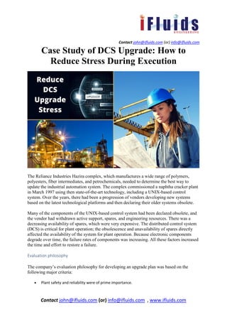 Contact john@ifluids.com (or) info@ifluids.com
Contact john@ifluids.com (or) info@ifluids.com , www.ifluids.com
Case Study of DCS Upgrade: How to
Reduce Stress During Execution
The Reliance Industries Hazira complex, which manufactures a wide range of polymers,
polyesters, fiber intermediates, and petrochemicals, needed to determine the best way to
update the industrial automation system. The complex commissioned a naphtha cracker plant
in March 1997 using then state-of-the-art technology, including a UNIX-based control
system. Over the years, there had been a progression of vendors developing new systems
based on the latest technological platforms and then declaring their older systems obsolete.
Many of the components of the UNIX-based control system had been declared obsolete, and
the vendor had withdrawn active support, spares, and engineering resources. There was a
decreasing availability of spares, which were very expensive. The distributed control system
(DCS) is critical for plant operation; the obsolescence and unavailability of spares directly
affected the availability of the system for plant operation. Because electronic components
degrade over time, the failure rates of components was increasing. All these factors increased
the time and effort to restore a failure.
Evaluation philosophy
The company’s evaluation philosophy for developing an upgrade plan was based on the
following major criteria:
• Plant safety and reliability were of prime importance.
 