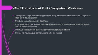 SWOT analysis of Dell Computer: Weakness
 Dealing with a large amount of supplies from many different countries can cause a large issue
when products are recalled.
 They build computers, not develop them.
 Their supply orders are so large that they become limited to dealing with a small few supplies
that can handle the volume
 They have weak business relationships with many computer retailers.
 They do not have unique technologies to offer the market
 