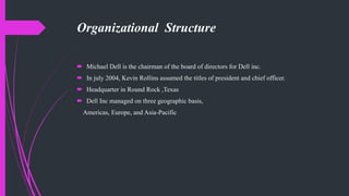Organizational Structure
 Michael Dell is the chairman of the board of directors for Dell inc.
 In july 2004, Kevin Rollins assumed the titles of president and chief officer.
 Headquarter in Round Rock ,Texas
 Dell Inc managed on three geographic basis,
Americas, Europe, and Asia-Pacific
 