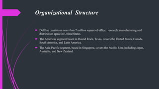 Organizational Structure
 Dell Inc . maintain more than 7 million square of office, research, manufacturing and
distribution space in United States.
 The Americas segment based in Round Rock, Texas, covers the United States, Canada,
South America, and Latin America.
 The Asia-Pacific segment, based in Singapore, covers the Pacific Rim, including Japan,
Australia, and New Zealand.
 