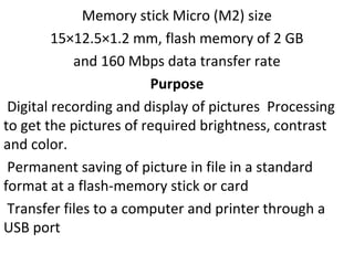 Memory stick Micro (M2) size
15×12.5×1.2 mm, flash memory of 2 GB
and 160 Mbps data transfer rate
Purpose
Digital recording and display of pictures Processing
to get the pictures of required brightness, contrast
and color.
Permanent saving of picture in file in a standard
format at a flash-memory stick or card
Transfer files to a computer and printer through a
USB port
 