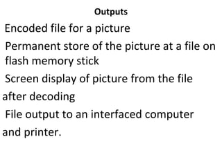 Outputs
Encoded file for a picture
Permanent store of the picture at a file on
flash memory stick
Screen display of picture from the file
after decoding
File output to an interfaced computer
and printer.
 
