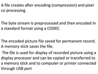 A file creates after encoding (compression) and pixel
co-processing.
The byte stream is preprocessed and then encoded in
a standard format using a CODEC
The encoded picture file saved for permanent record.
A memory stick saves the file.
The file is used for display of recorded picture using a
display processor and can be copied or transferred to
a memory stick and to computer or printer connected
through USB port
 