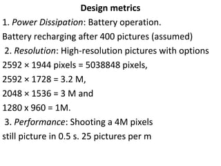Design metrics
1. Power Dissipation: Battery operation.
Battery recharging after 400 pictures (assumed)
2. Resolution: High-resolution pictures with options
2592 × 1944 pixels = 5038848 pixels,
2592 × 1728 = 3.2 M,
2048 × 1536 = 3 M and
1280 x 960 = 1M.
3. Performance: Shooting a 4M pixels
still picture in 0.5 s. 25 pictures per m
 