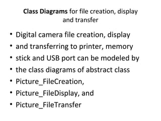 Class Diagrams for file creation, display
and transfer
• Digital camera file creation, display
• and transferring to printer, memory
• stick and USB port can be modeled by
• the class diagrams of abstract class
• Picture_FileCreation,
• Picture_FileDisplay, and
• Picture_FileTransfer
 