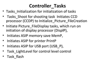 Controller_Tasks
• Tasks_Initialization for initialization of tasks
• Tasks_Shoot for shooting task Initiates CCD
processor (CCDP) to Initialize_Picture_FileCreation
• Initiate Picture_FileDisplay tasks, which run on
initiation of display processor (DisplP),
• Initiates ASIP memory save MemP,
• Initiates ASIP for printer PrintP
• Initiates ASIP for USB port (USB_P),
• Task_LightLevel for control level control
• Task_flash
 