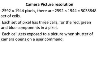 Camera Picture resolution
2592 × 1944 pixels, there are 2592 × 1944 = 5038848
set of cells.
Each set of pixel has three cells, for the red, green
and blue components in a pixel.
Each cell gets exposed to a picture when shutter of
camera opens on a user command.
 