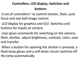 Controllers, LCD display, Switches and
buttons
A set of controllers to control shutter, flash, auto─
focus and eye-ball image control.
LCD display for graphics and GUI Switches and
buttons for inputs at camera.
User gives commands for switching on the camera,
flash, shutter, adjust brightness, contrast, color, save
and transfer.
When a button for opening the shutter is pressed, a
flash lamp glows and a self-timer circuit switches off
the lamp automatically
 