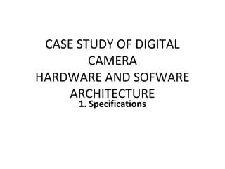 CASE STUDY OF DIGITAL
CAMERA
HARDWARE AND SOFWARE
ARCHITECTURE
1. Specifications
 