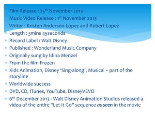  Film Release : 25th November 2013
 Music Video Release : 1st November 2013
 Writer : Kristen Anderson-Lopez and Robert Lopez
 Length : 3mins 45seconds
 Record Label : Walt Disney
 Published : Wonderland Music Company
 Originally sung by Idina Menzel
 From the film Frozen
 Kids Animation, Disney ‘Sing-along’, Musical – part of the
storyline
 Worldwide success
 DVD, CD, ITunes, YouTube, DisneyVEVO
 6th December 2013 - Walt Disney Animation Studios released a
video of the entire "Let It Go" sequence as seen in the movie
 