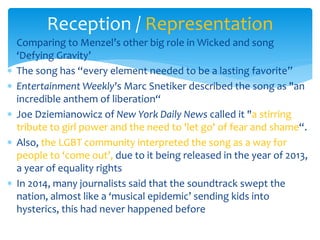 Comparing to Menzel’s other big role in Wicked and song
‘Defying Gravity’
 The song has “every element needed to be a lasting favorite”
 Entertainment Weekly's Marc Snetiker described the song as "an
incredible anthem of liberation“
 Joe Dziemianowicz of New York Daily News called it "a stirring
tribute to girl power and the need to 'let go' of fear and shame“.
 Also, the LGBT community interpreted the song as a way for
people to ‘come out’, due to it being released in the year of 2013,
a year of equality rights
 In 2014, many journalists said that the soundtrack swept the
nation, almost like a ‘musical epidemic’ sending kids into
hysterics, this had never happened before
Reception / Representation
 
