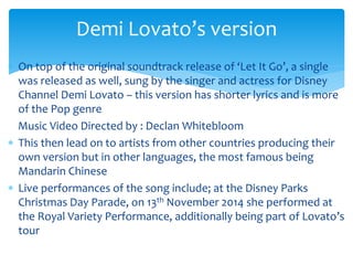  On top of the original soundtrack release of ‘Let It Go’, a single
was released as well, sung by the singer and actress for Disney
Channel Demi Lovato – this version has shorter lyrics and is more
of the Pop genre
Music Video Directed by : Declan Whitebloom
 This then lead on to artists from other countries producing their
own version but in other languages, the most famous being
Mandarin Chinese
 Live performances of the song include; at the Disney Parks
Christmas Day Parade, on 13th November 2014 she performed at
the Royal Variety Performance, additionally being part of Lovato’s
tour
Demi Lovato’s version
 