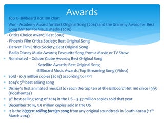  Top 5 - Billboard Hot 100 chart
 Won - Academy Award for Best Original Song (2014) and the Grammy Award for Best
Song Written for Visual Media (2015)
- Critics Choice Award; Best Song
- Phoenix Film Critics Society; Best Original Song
- Denver Film Critics Society; Best Original Song
- Radio Disney Music Awards; Favourite Song from a Movie or TV Show
 Nominated – Golden Globe Awards; Best Original Song
- Satellite Awards; Best Original Song
-Billboard Music Awards; Top Streaming Song (Video)
 Sold - 10.9 million copies (2014) according to IFPI
 2014’s 5th best selling song
 Disney’s first animated musical to reach the top ten of the Billboard Hot 100 since 1995
(Pocahontas)
 9th best-selling song of 2014 in the US – 3.37 million copies sold that year
 December 2014, 3.5 million copies sold in the US
 It is the biggest-selling foreign song from any original soundtrack in South Korea (12th
March 2014)
Awards
 