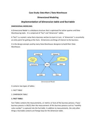 Case Study: Data Mart / Data Warehouse
Dimensional Modeling
Implementation of dimension table and fact table
DIMENSIONAL MODELING:
A Dimensional Model is a database structure that is optimized for online queries and Data
Warehousing tools. It is comprised of "fact" and "dimension" tables.
A "fact" is a numeric value that a business wishes to count or sum. A "dimension" is essentially
an entry point for getting at the facts. Dimensions are things of interest to the business.
It is the design concept used by many Data Warehouse designers to build their Data
Warehouse.
It contains two types of tables:
1. FACT TABLE
2. DIMENSION TABLE
1. FACT TABLE:
Fact Tables contains the measurements, or metrics or facts of the business process. If your
business process is SALES, then the measurement of this business process such as “monthly
sales number” is captured into the fact table. In addition to measurements, the only other
things a fact table contains are foreign keys for the dimension table.
 