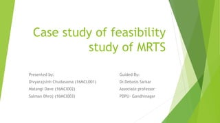 Case study of feasibility
study of MRTS
Presented by: Guided By:
Divyarajsinh Chudasama (16MCL001) Dr.Debasis Sarkar
Matangi Dave (16MCl002) Associate professor
Salman Dhroj (16MCl003) PDPU- Gandhinagar
 