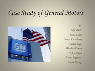 Case Study of General Motors
By-
Srijita Nath
Ujala Gupta
Somya Choudhary
Sharika Bagai
Abhishek Kumar
Vishal Dugar
Mansi Aggarwal
Mansi Rastogi
 