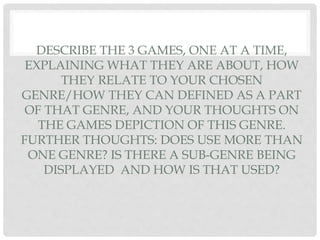 DESCRIBE THE 3 GAMES, ONE AT A TIME,
EXPLAINING WHAT THEY ARE ABOUT, HOW
THEY RELATE TO YOUR CHOSEN
GENRE/HOW THEY CAN DEFINED AS A PART
OF THAT GENRE, AND YOUR THOUGHTS ON
THE GAMES DEPICTION OF THIS GENRE.
FURTHER THOUGHTS: DOES USE MORE THAN
ONE GENRE? IS THERE A SUB-GENRE BEING
DISPLAYED AND HOW IS THAT USED?
 