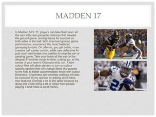 MADDEN 17
• In Madden NFL 17, players can take their team all
the way with new gameplay features that elevate
the ground game, arming teams for success on
both sides of the ball. With improved ground game
performance, experience the most balanced
gameplay to date. On offense, you get better, more
creative ball carrier control, while new defensive AI
puts your teammates into position to stop the run or
passing game. Take your team all the way in the
deepest Franchise mode to-date, putting you at the
centre of your team’s Championship run. A new
colour filter will allow players to turn on colour
specific options that will change items like players
to the field to better accommodate those with colour
blindness. Brightness and contrast settings will also
be included. In my opinion by adding all of these
new features it brings a lot to the table because by
doing this it can bring a lot of views from people
playing it and make a lot of money.
 