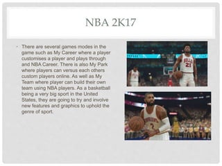 NBA 2K17
• There are several games modes in the
game such as My Career where a player
customises a player and plays through
and NBA Career. There is also My Park
where players can versus each others
custom players online. As well as My
Team where player can build their own
team using NBA players. As a basketball
being a very big sport in the United
States, they are going to try and involve
new features and graphics to uphold the
genre of sport.
 
