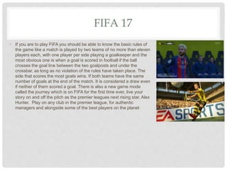 FIFA 17
• If you are to play FIFA you should be able to know the basic rules of
the game like a match is played by two teams of no more than eleven
players each, with one player per side playing a goalkeeper and the
most obvious one is when a goal is scored in football if the ball
crosses the goal line between the two goalposts and under the
crossbar, as long as no violation of the rules have taken place. The
side that scores the most goals wins. If both teams have the same
number of goals at the end of the match. It is considered a draw even
if neither of them scored a goal. There is also a new game mode
called the journey which is on FIFA for the first time ever, live your
story on and off the pitch as the premier leagues next rising star, Alex
Hunter. Play on any club in the premier league, for authentic
managers and alongside some of the best players on the planet
 