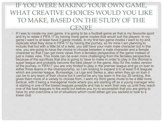 IF YOU WERE MAKING YOUR OWN GAME,
WHAT CREATIVE CHOICES WOULD YOU LIKE
TO MAKE, BASED ON THE STUDY OF THE
GENRE
• If I was to create my own game, it is going to be a football game as that is my favourite sport
and try to relate it FIFA 17 by having more game modes that would suit the players. In my
game I want to at least have 3 game modes. In my first two game modes I want to try and
replicate what they done in FIFA 17 by having the journey, so for mine I am planning to
include that but with a little bit of a twist, you still have your main male character but in this
one, you are going to have the choice to choose between a male character and a female
character so that I can get more views from a females perspective of the game instead of
just a males view. This mode can be even more challenging from the females perspective
because of the sacrifices that she is going to have to make in order to play in the Woman’s
super league and probably become the best player in the game. Also for the males version
of the journey, in FIFA17 you are only limited to play in the premier league and go on loan to
either three teams in the championship, so I am looking to expand it to at least 5-6 leagues
which are premier league, Bunsesliga, La Liga and Series a, also when they go on loan it
can be to any team of their choice but it cannot be any top team in the top 35 ranking, this
gives them more of a variety to choose from. I want my third game mode to be a little more
tactical, with it being a managerial mode where you are starting off as a young manager who
is starting in one of the lowest leagues possible and has to work their way up until they reach
one of the best leagues in the world but before you try to accomplish that you are going to
have try and overcome a lot of situations which could either get you sacked or look to a
lower club
 