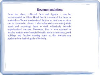 Recommendations
From the above collected facts and figures it can be
recommended to Hilton Hotel that it is essential for them to
undertake effectual motivational factors so that best services
can be rendered to clients. It also helps workers to satisfy their
needs and encourage them to work effectively towards
organizational success. Moreover, firm is also required to
involve various non-financial benefits such as insurance, paid
holidays and flexible working hours so that workers can
perform their desired goals effectively.
 