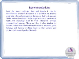 Recommendations
From the above collected facts and figures it can be
recommended to Hilton Hotel that it is essential for them to
undertake effectual motivational factors so that best services
can be rendered to clients. It also helps workers to satisfy their
needs and encourage them to work effectively towards
organizational success. Moreover, firm is also required to
involve various non-financial benefits such as insurance, paid
holidays and flexible working hours so that workers can
perform their desired goals effectively.
 