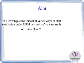 Aim
“To investigate the impact of varied ways of staff
motivation under HRM perspective”- a case study
of Hilton Hotel”.
 