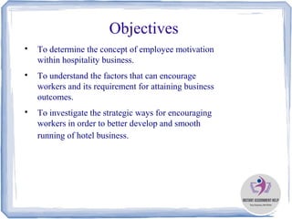 Objectives

To determine the concept of employee motivation
within hospitality business.

To understand the factors that can encourage
workers and its requirement for attaining business
outcomes.

To investigate the strategic ways for encouraging
workers in order to better develop and smooth
running of hotel business.
 