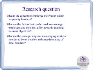 Research question
What is the concept of employee motivation within
hospitality business?
What are the factors that can be used to encourage
employees and their best effort towards attaining
business objectives?
What are the strategic ways for encouraging workers
in order to better develop and smooth running of
hotel business?
https://www.instantassignmenthelp.com.au
 