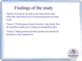 Findings of the study
Theme1 Financial rewards is the main factor that
affect the individual level of encouragement towards
work.
Theme 2 Performance based rewards is the factor that
de-moralize employees working in hospitality firm.
Theme 3 Management provides proper non financial
benefits to their employees.
 