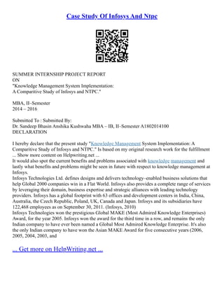 Case Study Of Infosys And Ntpc
SUMMER INTERNSHIP PROJECT REPORT
ON
"Knowledge Management System Implementation:
A Comparitive Study of Infosys and NTPC."
MBA, II–Semester
2014 – 2016
Submitted To : Submitted By:
Dr. Sandeep Bhasin Anshika Kushwaha MBA – IB, II–Semester A1802014100
DECLARATION
I hereby declare that the present study "Knowledge Management System Implementation: A
Comparitive Study of Infosys and NTPC." Is based on my original research work for the fulfillment
... Show more content on Helpwriting.net ...
It would also spot the current benefits and problems associated with knowledge management and
lastly what benefits and problems might be seen in future with respect to knowledge management at
Infosys.
Infosys Technologies Ltd. defines designs and delivers technology–enabled business solutions that
help Global 2000 companies win in a Flat World. Infosys also provides a complete range of services
by leveraging their domain, business expertise and strategic alliances with leading technology
providers. Infosys has a global footprint with 63 offices and development centers in India, China,
Australia, the Czech Republic, Poland, UK, Canada and Japan. Infosys and its subsidiaries have
122,468 employees as on September 30, 2011. (Infosys, 2010)
Infosys Technologies won the prestigious Global MAKE (Most Admired Knowledge Enterprises)
Award, for the year 2005. Infosys won the award for the third time in a row, and remains the only
Indian company to have ever been named a Global Most Admired Knowledge Enterprise. It's also
the only Indian company to have won the Asian MAKE Award for five consecutive years (2006,
2005, 2004, 2003, and
... Get more on HelpWriting.net ...
 