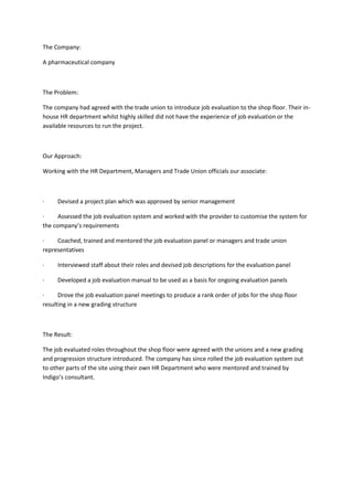 The Company:<br />A pharmaceutical company<br /> <br />The Problem:<br />The company had agreed with the trade union to introduce job evaluation to the shop floor. Their in-house HR department whilst highly skilled did not have the experience of job evaluation or the available resources to run the project.<br /> <br />Our Approach:<br />Working with the HR Department, Managers and Trade Union officials our associate:<br /> <br />·         Devised a project plan which was approved by senior management<br />·         Assessed the job evaluation system and worked with the provider to customise the system for the company’s requirements<br />·         Coached, trained and mentored the job evaluation panel or managers and trade union representatives<br />·         Interviewed staff about their roles and devised job descriptions for the evaluation panel<br />·         Developed a job evaluation manual to be used as a basis for ongoing evaluation panels<br />·         Drove the job evaluation panel meetings to produce a rank order of jobs for the shop floor resulting in a new grading structure<br /> <br />The Result: <br />The job evaluated roles throughout the shop floor were agreed with the unions and a new grading and progression structure introduced. The company has since rolled the job evaluation system out to other parts of the site using their own HR Department who were mentored and trained by Indigo’s consultant.<br />              <br />--------------------------------------------------------------------------------<br /> <br />Contents<br />Contents of the Space Toy Co. (STC) case study<br />1. Welcome<br />2. Read This First<br />3. Contents<br />4. To Start - Introduction<br />Short Bio<br />Employer<br />More on Employer<br />Deadlines<br />More on Deadlines<br />Employees<br />Establishments<br />Number of Plans<br />Job Class and Gender<br />More on Job Class<br />STC's Job Classes by Gender<br />Job Class Gender - Worksheet<br />Job Rates<br />Committees<br />5. Job Evaluation<br />The Law<br />JE Systems<br />The Work<br />Aspects of Work at STC<br />Definitions<br />Subfactor Definitions<br />Levels<br />Level Definitions<br />System Overview<br />Weighting<br />The Formula<br />Create a Formula - Worksheet<br />Job Information<br />Evaluating Jobs<br />6. Job-to-Job<br />The Law<br />The Value of Jobs<br />Banding of Points<br />STC's Point Bands<br />Job rates<br />Adjusting Job Rates<br />Pay Equity Plan<br />7. Proportional Value<br />The Law<br />Deadlines for PV<br />Steps to PV<br />Representative Male Jobs<br />Free-hand Method<br />Regression Analysis Method<br />How to Use Your Computer to do   Regression Analysis<br />Calculate a Regression Line - <br />  Interactive Worksheet<br />Calculate a Regression Line - <br />  Manual Worksheet<br />Pay Equity Plan - Amended for PV<br /> <br /> 8. Maintenance<br />The Law<br />FAQs<br />Maintenance Problems and Solutions<br />Maintenance Scenarios<br />Changes to Duties and    Responsibilities<br />Changes to the Gender of Jobs <br />Changes in Union Status<br />Changes to Compensation<br />Creation of a New Job Class<br />Job Classes are Eliminated<br />Workplace Restructuring<br />Sale of Business<br />More on Sale of Business<br />9. Complaints and Objections<br />Complaints<br />Objections<br />The Role of a Review Officer<br />10. Tools<br />More on Job Information<br />More on Job Descriptions<br />Sample - Terms of Reference for a<br />  Committee<br />Sample - Job Description<br />Sample - Maintenance Journal<br />Sample - Request for Review of Job<br />  Information<br />Worksheet - Terms of Reference<br />Worksheet - Job Description<br />Worksheet - Maintenance Journal<br />Worksheet - Formula<br />11. In closing<br /> Appendix 1. Table 1-a:<br />  Manual Regression Calculation<br /> Appendix 2. Table 2-a:<br />  R-squared Calculation<br /> Appendix 3. Table 3-a:<br />  Pay Equity Job Rates and Adjustments<br /> <br /> <br />