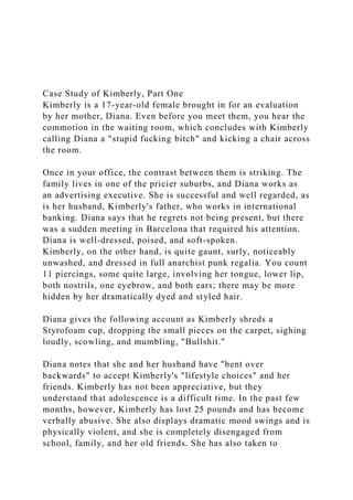 Case Study of Kimberly, Part One
Kimberly is a 17-year-old female brought in for an evaluation
by her mother, Diana. Even before you meet them, you hear the
commotion in the waiting room, which concludes with Kimberly
calling Diana a "stupid fucking bitch" and kicking a chair across
the room.
Once in your office, the contrast between them is striking. The
family lives in one of the pricier suburbs, and Diana works as
an advertising executive. She is successful and well regarded, as
is her husband, Kimberly's father, who works in international
banking. Diana says that he regrets not being present, but there
was a sudden meeting in Barcelona that required his attention.
Diana is well-dressed, poised, and soft-spoken.
Kimberly, on the other hand, is quite gaunt, surly, noticeably
unwashed, and dressed in full anarchist punk regalia. You count
11 piercings, some quite large, involving her tongue, lower lip,
both nostrils, one eyebrow, and both ears; there may be more
hidden by her dramatically dyed and styled hair.
Diana gives the following account as Kimberly shreds a
Styrofoam cup, dropping the small pieces on the carpet, sighing
loudly, scowling, and mumbling, "Bullshit."
Diana notes that she and her husband have "bent over
backwards" to accept Kimberly's "lifestyle choices" and her
friends. Kimberly has not been appreciative, but they
understand that adolescence is a difficult time. In the past few
months, however, Kimberly has lost 25 pounds and has become
verbally abusive. She also displays dramatic mood swings and is
physically violent, and she is completely disengaged from
school, family, and her old friends. She has also taken to
 