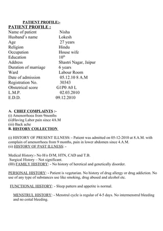 PATIENT PROFILE:-
PATIENT PROFILE :
Name of patient Nisha
Husband’s name Lokesh
Age 27 years
Religion Hindu
Occupation House wife
Education 10th
Address Shastri Nagar, Jaipur
Duration of marriage 6 years
Ward Labour Room
Date of admission 05.12.10 8 A.M
Registration No. 30343
Obstetrical score G1P0 A0 L
L.M.P. 02.03.2010
E.D.D. 09.12.2010
A. CHIEF COMPLAINTS :-
(i) Amenorrhoea from 9months
(ii)Having Labor pain since 4A.M
(iii) Back ache
B. HISTORY COLLECTION
(i) HISTORY OF PRESENT ILLNESS: - Patient was admitted on 05-12-2010 at 8.A.M. with
complain of amenorrhoea from 9 months, pain in lower abdomen since 4.A.M.
(ii) HISTORY OF PAST ILLNESS: -
Medical History:- No H/o D/M, HTN, CAD and T.B.
Surgical History – Not significant.
(III) FAMILY HISTORY: - No history of heretical and genetically disorder.
PERSONAL HISTORY: - Patient is vegetarian. No history of drug allergy or drug addiction. No
use of any type of substances use like smoking, drug abused and alcohol etc.
FUNCTIONAL HISTORY: - Sleep pattern and appetite is normal.
MENSTRUL HISTORY: - Menstrul cycle is regular of 4-5 days. No intermenstrul bleeding
and no coital bleeding.
 