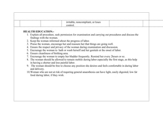 irritable, noncompliant, or loses
control.
HEALTH EDUCATION:-
1. Explain all procedure, seek permission for examination and carrying out procedures and discuss the
findings with the woman.
2. Keep the woman informed about the progress of labor.
3. Praise the woman, encourage her and reassure her that things are going well.
4. Ensure the respect and privacy of the woman during examination and discussion.
5. Encourage the woman to bath or wash herself and her genitals at the onset of labor.
6. Ensure cleanliness of birthing area.
7. Encourage the woman to empty her bladder frequently. Remind her every 2hours or so.
8. The woman should be allowed to remain mobile during labor especially the first stage, as this help
in having a shorter and less painful labor.
9. The woman should be free to choose any position she desires and feels comfortable in during labor
and delivery.
10.Woman who are not at risk of requiring general anaesthesia can have light, easily digested, low fat
food during labor, if they wish.
 
