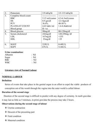 2. Potassium 3.9 mEq/lit 3.5 -5.5 mEq/lit
3. Complete blood count-
RBC
Hb
PCV
PLATELET COUNT
Blood group
------------------
5.12 mil/cumm
8.9 gm/dl
36.4%
4.43 lakh /ml
B +ve
-------------------------
4.3-6.3mil/cumm
12-14gm/dl
40-50 %
1.4-4.4lakh/ml
4. Blood glucose 90mg/dl 80-120mg/dl
5. Serum cholesterol
LDL
HDL
242mg/dl
167mg/dl
33mg/dl
120-250mg /dl
<155
<35
6, SGOT
SGPT
219U/L
67U/L
0-40U/L
5-36U/L
Urine examination:
Albumin : Nil
Sugar : Nil
RBC : Nil
WBC : Nil
Litrature view of Normal Labour
.
NORMAL LABOUR
Definition
Series of events that take place in the genital organ in an effort to expel the viable products of
conception out of the womb through the vagina into the outer world is called labour.
Duration of the second stage
Duration of the second stage is difficult to predict with any degree of certainty. In multi gravidae
it may last as little as 5 minitues, in primi gravidae the process may take 2 hours.
Observations during the second stage of labour
 Uterine contraction
 Descent of the presenting part
 Fetal condition
 Maternal condition
 