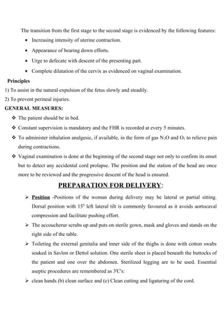 The transition from the first stage to the second stage is evidenced by the following features:
• Increasing intensity of uterine contraction.
• Appearance of bearing down efforts.
• Urge to defecate with descent of the presenting part.
• Complete dilatation of the cervix as evidenced on vaginal examination.
Principles
1) To assist in the natural expulsion of the fetus slowly and steadily.
2) To prevent perineal injuries.
GENERAL MEASURES:
 The patient should be in bed.
 Constant supervision is mandatory and the FHR is recorded at every 5 minutes.
 To administer inhalation analgesic, if available, in the form of gas N2O and O2 to relieve pain
during contractions.
 Vaginal examination is done at the beginning of the second stage not only to confirm its onset
but to detect any accidental cord prolapse. The position and the station of the head are once
more to be reviewed and the progressive descent of the head is ensured.
PREPARATION FOR DELIVERY:
 Position -Positions of the woman during delivery may be lateral or partial sitting.
Dorsal position with 150
left lateral tilt is commonly favoured as it avoids aortocaval
compression and facilitate pushing effort.
 The accoucherur scrubs up and puts on sterile gown, mask and gloves and stands on the
right side of the table.
 Toileting the external genitalia and inner side of the thighs is done with cotton swabs
soaked in Savlon or Dettol solution. One sterile sheet is placed beneath the buttocks of
the patient and one over the abdomen. Sterilized legging are to be used. Essential
aseptic procedures are remembered as 3'C's:
 clean hands (b) clean surface and (c) Clean cutting and ligaturing of the cord.
 